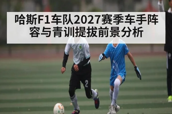 哈斯F1车队2027赛季车手阵容与青训提拔前景分析